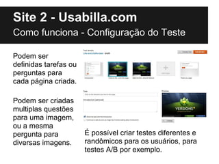 Site 2 - Usabilla.com
Como funciona - Configuração do Teste

Podem ser
definidas tarefas ou
perguntas para
cada página criada.

Podem ser criadas
multiplas questões
para uma imagem,
ou a mesma
pergunta para          É possível criar testes diferentes e
diversas imagens.      randômicos para os usuários, para
                       testes A/B por exemplo.
 