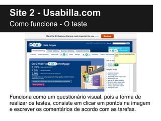 Site 2 - Usabilla.com
Como funciona - O teste




Funciona como um questionário visual, pois a forma de
realizar os testes, consiste em clicar em pontos na imagem
e escrever os comentários de acordo com as tarefas.
 