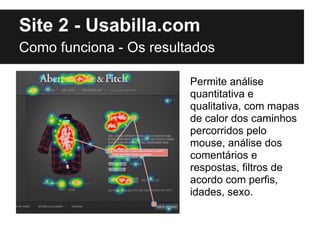 Site 2 - Usabilla.com
Como funciona - Os resultados

                         Permite análise
                         quantitativa e
                         qualitativa, com mapas
                         de calor dos caminhos
                         percorridos pelo
                         mouse, análise dos
                         comentários e
                         respostas, filtros de
                         acordo com perfis,
                         idades, sexo.
 