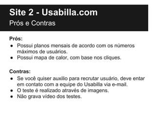 Site 2 - Usabilla.com
Prós e Contras

Prós:
● Possui planos mensais de acordo com os números
   máximos de usuários.
● Possui mapa de calor, com base nos cliques.

Contras:
● Se você quiser auxilio para recrutar usuário, deve entar
  em contato com a equipe do Usabilla via e-mail.
● O teste é realizado através de imagens.
● Não grava vídeo dos testes.
 