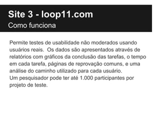 Site 3 - loop11.com
Como funciona

Permite testes de usabilidade não moderados usando
usuários reais. Os dados são apresentados através de
relatórios com gráficos da conclusão das tarefas, o tempo
em cada tarefa, páginas de reprovação comuns, e uma
análise do caminho utilizado para cada usuário.
Um pesquisador pode ter até 1.000 participantes por
projeto de teste.
 