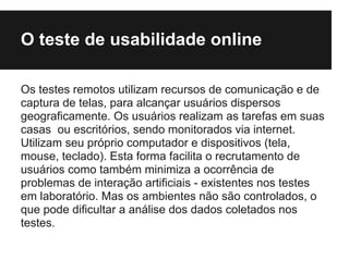 O teste de usabilidade online

Os testes remotos utilizam recursos de comunicação e de
captura de telas, para alcançar usuários dispersos
geograficamente. Os usuários realizam as tarefas em suas
casas ou escritórios, sendo monitorados via internet.
Utilizam seu próprio computador e dispositivos (tela,
mouse, teclado). Esta forma facilita o recrutamento de
usuários como também minimiza a ocorrência de
problemas de interação artificiais - existentes nos testes
em laboratório. Mas os ambientes não são controlados, o
que pode dificultar a análise dos dados coletados nos
testes.
 