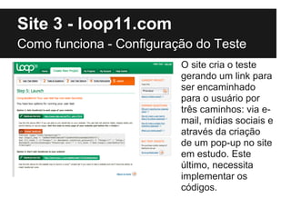 Site 3 - loop11.com
Como funciona - Configuração do Teste
                          O site cria o teste
                          gerando um link para
                          ser encaminhado
                          para o usuário por
                          três caminhos: via e-
                          mail, mídias sociais e
                          através da criação
                          de um pop-up no site
                          em estudo. Este
                          último, necessita
                          implementar os
                          códigos.
 