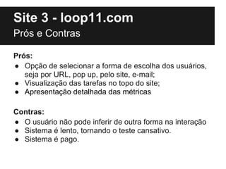 Site 3 - loop11.com
Prós e Contras

Prós:
● Opção de selecionar a forma de escolha dos usuários,
   seja por URL, pop up, pelo site, e-mail;
● Visualização das tarefas no topo do site;
● Apresentação detalhada das métricas

Contras:
● O usuário não pode inferir de outra forma na interação
● Sistema é lento, tornando o teste cansativo.
● Sistema é pago.
 