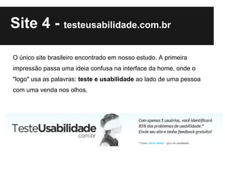 Site 4 - testeusabilidade.com.br

O único site brasileiro encontrado em nosso estudo. A primeira
impressão passa uma ideia confusa na interface da home, onde o
"logo" usa as palavras: teste e usabilidade ao lado de uma pessoa
com uma venda nos olhos.
 