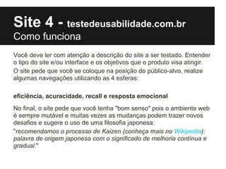 Site 4 - testedeusabilidade.com.br
Como funciona
Você deve ler com atenção a descrição do site a ser testado. Entender
o tipo do site e/ou interface e os objetivos que o produto visa atingir.
O site pede que você se coloque na posição do público-alvo, realize
algumas navegações utilizando as 4 esferas:

eficiência, acuracidade, recall e resposta emocional
No final, o site pede que você tenha "bom senso" pois o ambiente web
é sempre mutável e muitas vezes as mudanças podem trazer novos
desafios e sugere o uso de uma filosofia japonesa:
"recomendamos o processo de Kaizen (conheça mais no Wikipedia):
palavra de origem japonesa com o significado de melhoria contínua e
gradual."
 