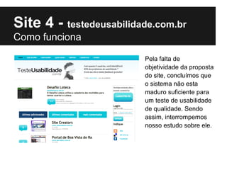 Site 4 - testedeusabilidade.com.br
Como funciona

                         Pela falta de
                         objetividade da proposta
                         do site, concluímos que
                         o sistema não esta
                         maduro suficiente para
                         um teste de usabilidade
                         de qualidade. Sendo
                         assim, interrompemos
                         nosso estudo sobre ele.
 