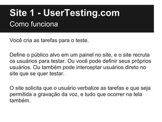 Site 1 - UserTesting.com
Como funciona

Você cria as tarefas para o teste.

Define o público alvo em um painel no site, e o site recruta
os usuários para testar. Ou você pode definir seus próprios
usuários. Ou também pode interceptar usuários direto no
site que se quer testar.

O site solicita que o usuário verbalize as tarefas e que seja
permitida a gravação da voz, e tudo que ocorrer na tela
também.
 