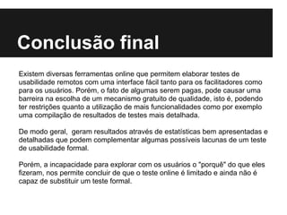 Conclusão final
Existem diversas ferramentas online que permitem elaborar testes de
usabilidade remotos com uma interface fácil tanto para os facilitadores como
para os usuários. Porém, o fato de algumas serem pagas, pode causar uma
barreira na escolha de um mecanismo gratuito de qualidade, isto é, podendo
ter restrições quanto a utilização de mais funcionalidades como por exemplo
uma compilação de resultados de testes mais detalhada.

De modo geral, geram resultados através de estatísticas bem apresentadas e
detalhadas que podem complementar algumas possíveis lacunas de um teste
de usabilidade formal.

Porém, a incapacidade para explorar com os usuários o "porquê" do que eles
fizeram, nos permite concluir de que o teste online é limitado e ainda não é
capaz de substituir um teste formal.
 