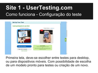 Site 1 - UserTesting.com
Como funciona - Configuração do teste




Primeira tela, deve-se escolher entre testes para desktop,
ou para dispositivos móveis. Com possibilidade de escolha
de um modelo pronto para testes ou criação de um novo.
 