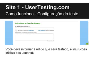 Site 1 - UserTesting.com
Como funciona - Configuração do teste




Você deve informar a url do que será testado, e instruções
iniciais aos usuários
 