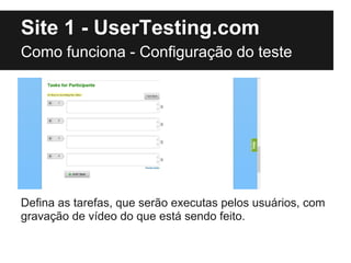 Site 1 - UserTesting.com
Como funciona - Configuração do teste




Defina as tarefas, que serão executas pelos usuários, com
gravação de vídeo do que está sendo feito.
 