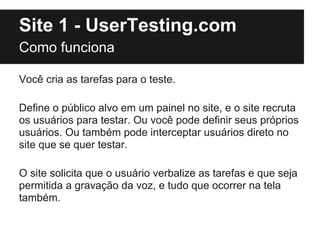 Site 1 - UserTesting.com
Como funciona

Você cria as tarefas para o teste.

Define o público alvo em um painel no site, e ...