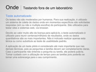 Onde | Testando fora de um laboratório
Teste automatizado
Os testes não são moderados por humanos. Para sua realização, é utilizado
um sistema de coleta de dados onde em momentos específicos são solicitadas
respostas (sim ou não e multipla escolha) do participante. São utilizados para
testar sites e sistemas web, via browser.

Devido ao valor muito alto da licença para aplicá-lo, o teste automatizado é
utilizado para reunir centenas/milhares de resultados, onde os dados
quantitativos são os mais importantes. Não é indicado realizar apenas esta
ténica ou como substituta ao teste de usabilidade padrão.

A aplicação de um teste piloto é considerado até mais importante que nas
demais técnicas, pois as perguntas e tarefas devem ser completamente claras.
Caso o participante não entenda a pergunta ou tarefa, ele poderá pulá-la.
Tomar cuidado com a utilização de tempo para as tarefas pois poderão se
tornar uma sobrecarga para o seu cumprimento.
 