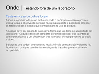 Onde | Testando fora de um laboratório
Teste em casa ou outros locais
A ideia é conduzir o teste no ambiente onde o participante utiliza o produto.
Dessa forma a observação se torna muito mais realista e possibilita entender
os fatores físicos e sociais que o influenciam no uso do produto.

A sessão deve ser projetada da mesma forma que um teste de usabilidade em
laboratório. A equipe deve ser composta por um moderador que irá interagir
com o participante e um observador que irá operar os equipamentos de áudio
e vídeo.

Surpresas que podem acontecer no local: Animais de estimação violentos (ou
fedorentos), crianças barulhentas e colegas de trabalho que atrapalham o
tempo inteiro.
 