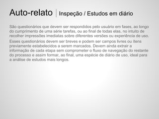 Auto-relato | Inspeção / Estudos em diário
São questionários que devem ser respondidos pelo usuário em fases, ao longo
do cumprimento de uma série tarefas, ou ao final de todas elas, no intuito de
recolher impressões imediatas sobre diferentes versões ou experiência de uso.
Esses questionários devem ser breves e podem ser campos livres ou ítens
previamente estabelecidos a serem marcados. Devem ainda extrair a
informação de cada etapa sem comprometer o fluxo de navegação do restante
do processo e assim formar, ao final, uma espécie de diário de uso, ideal para
a análise de estudos mais longos.
 
