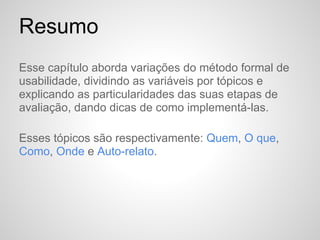 Resumo
Esse capítulo aborda variações do método formal de
usabilidade, dividindo as variáveis por tópicos e
explicando as particularidades das suas etapas de
avaliação, dando dicas de como implementá-las.

Esses tópicos são respectivamente: Quem, O que,
Como, Onde e Auto-relato.
 