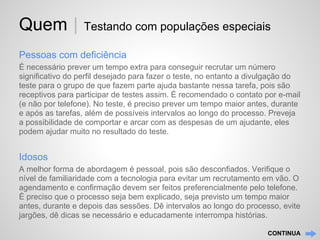 Quem |            Testando com populações especiais

Pessoas com deficiência
É necessário prever um tempo extra para conseguir recrutar um número
significativo do perfil desejado para fazer o teste, no entanto a divulgação do
teste para o grupo de que fazem parte ajuda bastante nessa tarefa, pois são
receptivos para participar de testes assim. É recomendado o contato por e-mail
(e não por telefone). No teste, é preciso prever um tempo maior antes, durante
e após as tarefas, além de possíveis intervalos ao longo do processo. Preveja
a possibilidade de comportar e arcar com as despesas de um ajudante, eles
podem ajudar muito no resultado do teste.


Idosos
A melhor forma de abordagem é pessoal, pois são desconfiados. Verifique o
nível de familiaridade com a tecnologia para evitar um recrutamento em vão. O
agendamento e confirmação devem ser feitos preferencialmente pelo telefone.
É preciso que o processo seja bem explicado, seja previsto um tempo maior
antes, durante e depois das sessões. Dê intervalos ao longo do processo, evite
jargões, dê dicas se necessário e educadamente interrompa histórias.

                                                                     CONTINUA
 