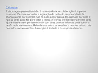 Crianças
A abordagem pessoal também é recomendada. A colaboração dos pais é
essencial. Deve-se consultar a legislação de proteção de privacidade da
criança (como por exemplo não se pode pegar dados das crianças por sites e
não se pode pagá-las para fazer o teste). A técnica de descoberta mútua pode
ajudar nesse caso, por isso marcar com duas ou mais crianças pode tornar a
tarefa mais interessante. Relembre-as sobre as sessões e marque extras, pois
há muitos cancelamentos. A atenção é limitada e as respostas francas.
 