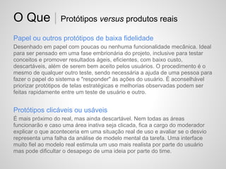 O Que | Protótipos versus produtos reais
Papel ou outros protótipos de baixa fidelidade
Desenhado em papel com poucas ou nenhuma funcionalidade mecânica. Ideal
para ser pensado em uma fase embrionária do projeto, inclusive para testar
conceitos e promover resultados ágeis, eficientes, com baixo custo,
descartáveis, além de serem bem aceito pelos usuários. O procedimento é o
mesmo de qualquer outro teste, sendo necessária a ajuda de uma pessoa para
fazer o papel do sistema e "responder" às ações do usuário. É aconselhável
priorizar protótipos de telas estratégicas e melhorias observadas podem ser
feitas rapidamente entre um teste de usuário e outro.


Protótipos clicáveis ou usáveis
É mais próximo do real, mas ainda descartável. Nem todas as áreas
funcionarão e caso uma área inativa seja clicada, fica a cargo do moderador
explicar o que aconteceria em uma situação real de uso e avaliar se o desvio
representa uma falha da análise de modelo mental da tarefa. Uma interface
muito fiel ao modelo real estimula um uso mais realista por parte do usuário
mas pode dificultar o desapego de uma ideia por parte do time.
 