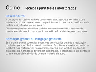Como | Técnicas para testes monitorados
Roteiro flexível
A utilização de roteiros flexíveis consiste na adaptação dos cenários e das
tarefas a um contexto real de uso do participante, tornando a experiência mais
realista e significativa para o usuário.
Com isso é possível identificar padrões de comportamento e modelos de
pensamento de acordo com o perfil que está realizando o teste no momento.


Revelação gradual ou Instigação graduada
Esta é uma tecnica que utiliza sugestões aos usuários durante a realização
dos testes para auxiliá-los quando precisam. Esta técnica, auxilia na coleta de
feedback dos participantes para compreender em que local da interface as
instruções ou mensagens devem ser adicionadas, a eficiência de seu conteúdo
ou se é necessário a inclusão de mais material de apoio.
 