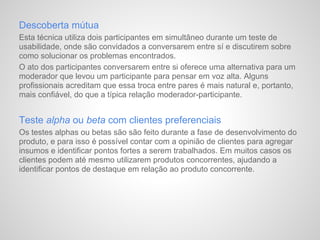 Descoberta mútua
Esta técnica utiliza dois participantes em simultâneo durante um teste de
usabilidade, onde são convidados a conversarem entre sí e discutirem sobre
como solucionar os problemas encontrados.
O ato dos participantes conversarem entre si oferece uma alternativa para um
moderador que levou um participante para pensar em voz alta. Alguns
profissionais acreditam que essa troca entre pares é mais natural e, portanto,
mais confiável, do que a típica relação moderador-participante.


Teste alpha ou beta com clientes preferenciais
Os testes alphas ou betas são são feito durante a fase de desenvolvimento do
produto, e para isso é possível contar com a opinião de clientes para agregar
insumos e identificar pontos fortes a serem trabalhados. Em muitos casos os
clientes podem até mesmo utilizarem produtos concorrentes, ajudando a
identificar pontos de destaque em relação ao produto concorrente.
 