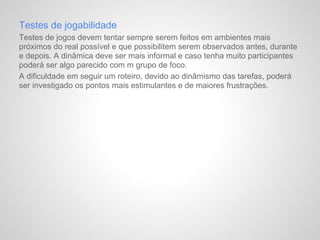 Testes de jogabilidade
Testes de jogos devem tentar sempre serem feitos em ambientes mais
próximos do real possível e que possibilitem serem observados antes, durante
e depois. A dinâmica deve ser mais informal e caso tenha muito participantes
poderá ser algo parecido com m grupo de foco.
A dificuldade em seguir um roteiro, devido ao dinâmismo das tarefas, poderá
ser investigado os pontos mais estimulantes e de maiores frustrações.
 