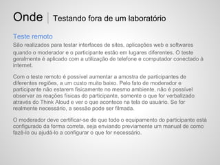 Onde | Testando fora de um laboratório
Teste remoto
São realizados para testar interfaces de sites, aplicações web e softwares
quando o moderador e o participante estão em lugares diferentes. O teste
geralmente é aplicado com a utilização de telefone e computador conectado à
internet.

Com o teste remoto é possível aumentar a amostra de participantes de
diferentes regiões, a um custo muito baixo. Pelo fato de moderador e
participante não estarem fisicamente no mesmo ambiente, não é possível
observar as reações físicas do participante, somente o que for verbalizado
através do Think Aloud e ver o que acontece na tela do usuário. Se for
realmente necessário, a sessão pode ser filmada.

O moderador deve certificar-se de que todo o equipamento do participante está
configurado da forma correta, seja enviando previamente um manual de como
fazê-lo ou ajudá-lo a configurar o que for necessário.
 