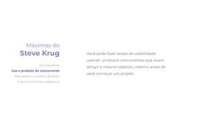 Você pode fazer testes de usabilidade
usando produtos concorrentes que visam
atingir o mesmo objetivo, mesmo antes de
você começar um projeto
Máximas do
Steve Krug
Só 3 Usuários
Use o produto do concorrente
Não espere o público perfeito
Fuja dos enormes relatórios
 