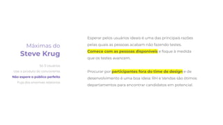 Esperar pelos usuários ideais é uma das principais razões
pelas quais as pessoas acabam não fazendo testes.
Comece com as pessoas disponíveis e foque à medida
que os testes avancem.
Procurar por participantes fora do time de design e de
desenvolvimento é uma boa ideia: RH e Vendas são ótimos
departamentos para encontrar candidatos em potencial.
Máximas do
Steve Krug
Só 3 Usuários
Use o produto do concorrente
Não espere o público perfeito
Fuja dos enormes relatórios
 
