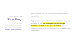 Provavelmente não será lido pelas próprias pessoas que
devem lê-lo.
Faça com que stakeholders e membros do time presencie
um teste ao vivo. Ver um usuário real usando seu
produto é muito mais rico que um relatório. Caso não
seja possível, use o relatório apenas como defesa para seus
argumentos.
Máximas do
Steve Krug
Só 3 Usuários
Use o produto do concorrente
Não espere o público perfeito
Fuja dos enormes relatórios
 