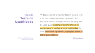 “A decisão entre uma abordagem e outra tem
a ver com o que você quer descobrir. Um
truque é prestar atenção no tipo de pergunta.
Se você quer saber “por que” ou “como”,
geralmente o melhor é uma qualitativa. Se
quer descobrir “quantos”, o próprio nome já
diz: é quantitativa.”
Elisa Volpato
Tipos de
Teste de
Usabilidade
Teste de usabilidade: 5 maneiras
de testar suas aplicações
 
