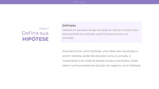 Deﬁnição
Hipótese é a suposição de algo que pode (ou não) ser verossímil, que
seja possível de ser veriﬁcado, a partir da qual se extrai uma
conclusão.
Passo 1
Deﬁna sua
HIPÓTESE
Precisamos ter uma hipótese, uma idéia dos resultados a
serem obtidos, podendo ela estar certa ou errada, o
importante é ter onde se basear os seus resultados. Cada
ideia é uma proposta de solução de negócio, uma hipótese.
test card
 