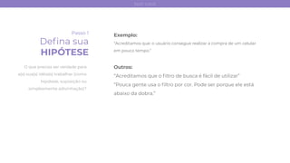 Passo 1
Deﬁna sua
HIPÓTESE
Exemplo:
“Acreditamos que: o usuário consegue realizar a compra de um celular
em pouco tempo.”
Outros:
“Acreditamos que o ﬁltro de busca é fácil de utilizar”
“Pouca gente usa o ﬁltro por cor. Pode ser porque ele está
abaixo da dobra.”
O que precisa ser verdade para
a(s) sua(s) idéia(s) trabalhar (como
hipótese, suposição ou
simplesmente adivinhação)?
test card
 