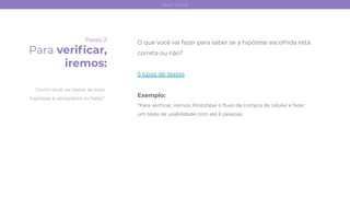 Passo 2
Para veriﬁcar,
iremos:
O que você vai fazer para saber se a hipótese escolhida está
correta ou não?
5 tipos de testes
Exemplo:
“Para veriﬁcar, iremos: Prototipar o ﬂuxo de compra de celular e fazer
um teste de usabilidade com até 6 pessoas.
Como você vai testar se essa
hipótese é verdadeira ou falsa?
test card
 
