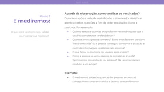 Passo 3
E mediremos:
A partir da observação, como analisar os resultados?
Durante e após o teste de usabilidade, o observador deve ﬁcar
atento a certas questões a ﬁm de obter resultados claros e
positivos. Por exemplo:
● Quanto tempo e quantas etapas foram necessárias para que o
usuário completasse tarefas básicas?
● Quantos erros a pessoa cometeu? Esses erros levaram para um
“beco sem saída” ou a pessoa conseguiu contornar a situação a
partir de informações recebidas pelo sistema?
● O que ﬁcou na memória do usuário após o teste?
● Como a pessoa se sentiu depois de completar a tarefa?
Sentimentos de satisfação ou estresse? Ela recomendaria o
produto a um amigo?
Exemplo:
● E mediremos: sabendo quantas das pessoas entrevistas
conseguiram comprar o celular e quanto tempo demorou
O que você vai medir para validar
ou invalidar sua hipótese?
test card
 