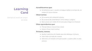 Learning
Card
Acreditávamos que:
● Acreditamos que: o usuário consegue realizar a compra de um
celular em pouco tempo
Observamos:
● Os usuários não utilizaram a busca
● Os usuários são entenderam como voltava a página
● Demoraram em média 10 minutos para chegar no checkout
Disso aprendemos que:
● Precisar deixar a busca mais visível
● Deixar o ﬂuxo mais intuitivo
Portanto, iremos:
● Ajustar a estrutura do header para dar destaque na busca
● rever toda a jornada de compra
● Adicionar um breadcrumb para ajudar o usuário voltar na aba
anterior
Exemplo do cenário de compra
de celular
 