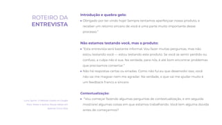Introdução e quebra gelo:
● Obrigado por ter vindo hoje! Sempre tentamos aperfeiçoar nosso produto, e
receber um retorno sincero de você é uma parte muito importante desse
processo.”
Não estamos testando você, mas o produto:
● “Esta entrevista será bastante informal. Vou fazer muitas perguntas, mas não
estou testando você — estou testando este produto. Se você se sentir perdido ou
confuso, a culpa não é sua. Na verdade, para nós, é até bom encontrar problemas
que precisamos consertar.”
● Não há respostas certas ou erradas. Como não fui eu que desenvolvi isso, você
não vai me magoar nem me agradar. Na verdade, o que vai me ajudar muito é
um feedback franco e sincero
Contextualização:
● “Vou começar fazendo algumas perguntas de contextualização, e em seguida
mostrarei algumas coisas em que estamos trabalhando. Você tem alguma dúvida
antes de começarmos?
Livro: Sprint. O Método Usado no Google
Para Testar e Aplicar Novas Ideias em
Apenas Cinco Dias
ROTEIRO DA
ENTREVISTA
 