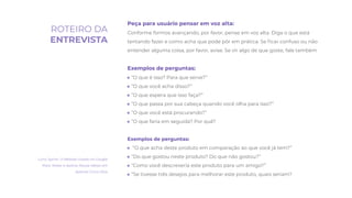 Peça para usuário pensar em voz alta:
Conforme formos avançando, por favor, pense em voz alta. Diga o que está
tentando fazer e como acha que pode pôr em prática. Se ﬁcar confuso ou não
entender alguma coisa, por favor, avise. Se vir algo de que goste, fale também
Exemplos de perguntas:
● “O que é isso? Para que serve?”
● “O que você acha disso?”
● “O que espera que isso faça?”
● “O que passa por sua cabeça quando você olha para isso?”
● “O que você está procurando?”
● “O que faria em seguida? Por quê?
Exemplos de perguntas:
● “O que acha deste produto em comparação ao que você já tem?”
● “Do que gostou neste produto? Do que não gostou?”
● “Como você descreveria este produto para um amigo?”
● “Se tivesse três desejos para melhorar este produto, quais seriam?
Livro: Sprint. O Método Usado no Google
Para Testar e Aplicar Novas Ideias em
Apenas Cinco Dias
ROTEIRO DA
ENTREVISTA
 