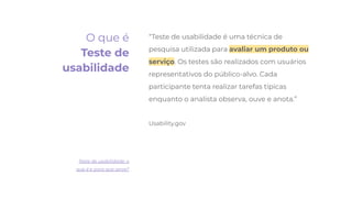 “Teste de usabilidade é uma técnica de
pesquisa utilizada para avaliar um produto ou
serviço. Os testes são realizados com usuários
representativos do público-alvo. Cada
participante tenta realizar tarefas típicas
enquanto o analista observa, ouve e anota.”
Usability.gov
Teste de usabilidade: o
que é e para que serve?
O que é
Teste de
usabilidade
 