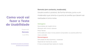 Remoto (em contexto, moderado)
Usuário avalia o produto, de forma remota, junto a um
moderador que orienta-o quanto às tarefas que devem ser
realizadas e toma notas.
Vantagens:
Quantidades de insights ótima
Alocação: pelo menos 1 pessoas
Preço: Barato
Como estão em casa e no seu próprio computador, os usuários pode ﬁcar
mais a vontade
Desvantagens:
Diﬁculdade de Recrutamento: moderado
Depende da internet do usuário
É mais complicado fazer testes em mobile
Como você vai
fazer o Teste
de Usabilidade
Presencial
Remoto
Guerrilha
Os desaﬁos dos testes de usabilidade
remotos e como os superei
 