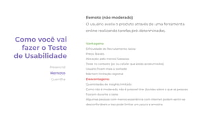 Remoto (não moderado)
O usuário avalia o produto através de uma ferramenta
online realizando tarefas pré-determinadas.
Vantagens:
Diﬁculdade de Recrutamento: baixa
Preço: Barato
Alocação: pelo menos 1 pessoas
Teste no contexto (pc ou celular que estão acostumados)
Usuário ﬁcam mais à vontade
Não tem limitação regional
Desvantagens:
Quantidades de insights limitada
Como não é moderado, não é possível tirar dúvidas sobre o que as pessoas
ﬁzeram durante o teste
Algumas pessoas com menos experiência com internet podem sentir-se
desconfortáveis e isso pode limitar um pouco a amostra.
Como você vai
fazer o Teste
de Usabilidade
Presencial
Remoto
Guerrilha
 