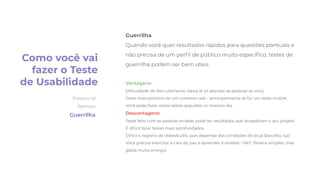 Guerrilha
Quando você quer resultados rápidos para questões pontuais e
não precisa de um perﬁl de público muito especíﬁco, testes de
guerrilha podem ser bem úteis.
Vantagens:
Diﬁculdade de Recrutamento: baixa (é só abordar as pessoas ao vivo).
Teste mais próximo de um contexto real – principalmente se for um teste mobile.
Você pode fazer vários testes seguidos no mesmo dia.
Desvantagens:
Teste feito com as pessoas erradas pode ter resultados que atrapalham o seu projeto
É difícil fazer testes mais aprofundados.
Difícil o registro de vídeo/áudio, pois depende das condições do local (barulho, luz)
Você precisa exercitar a cara de pau e aprender a receber “não“. Parece simples, mas
gasta muita energia.
Como você vai
fazer o Teste
de Usabilidade
Presencial
Remoto
Guerrilha
 