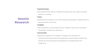 Atomic
Research
Experimentos
● Os experimentos são os métodos de pesquisas que utilizamos para
produzir os dados
Fatos
● Analisamos os dados ou as informações produzidas no experimento e
geramos fatos concretos
Insights
● Ao interpretar os fatos podemos ter insights É aqui que você pode
interpretar os fatos que descobriu.
Conclusões
● Quando chegamos ao insights conseguimos visualizar os
conhecimento adquiridos nas pesquisas e como serão os próximos
passos do time de produto se baseando completamente em
evidências.
 