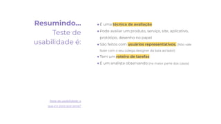 Resumindo…
Teste de
usabilidade é:
● É uma técnica de avaliação
● Pode avaliar um produto, serviço, site, aplicativo,
protótipo, desenho no papel
● São feitos com usuários representativos. (Não vale
fazer com o seu colega designer da baia ao lado!)
● Tem um roteiro de tarefas
● E um analista observando (na maior parte dos casos)
Teste de usabilidade: o
que é e para que serve?
 