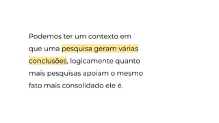 Podemos ter um contexto em
que uma pesquisa geram várias
conclusões, logicamente quanto
mais pesquisas apoiam o mesmo
fato mais consolidado ele é.
 