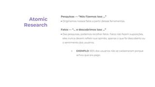 Atomic
Research
Pesquisas — “Nós ﬁzemos isso …”
● Originamos nossos fatos a partir dessas ferramentas.
Fatos — “… e descobrimos isso …”
● Das pesquisas, podemos recolher fatos. Fatos não fazem suposições,
eles nunca devem reﬂetir sua opinião, apenas o que foi descoberto ou
o sentimento dos usuários.
○ EXEMPLO: 90% dos usuários não se cadastraram porque
achou que era pago
 