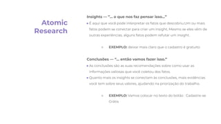 Atomic
Research
Insights — ”… o que nos faz pensar isso…”
● É aqui que você pode interpretar os fatos que descobriu.Um ou mais
fatos podem se conectar para criar um insight, Mesmo se eles vêm de
outras experiências, alguns fatos podem refutar um insight.
○ EXEMPLO: deixar mais claro que o cadastro é gratuito
Conclusões — “… então vamos fazer isso.”
● As conclusões são as suas recomendações sobre como usar as
informações valiosas que você coletou dos fatos.
● Quanto mais os insights se conectam às conclusões, mais evidências
você tem sobre seus valores, ajudando na priorização do trabalho.
○ EXEMPLO: Vamos colocar no texto do botão : Cadastre-se
Grátis
 