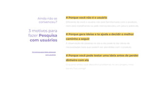 # Porque você não é o usuário
Diferente de você o usuário não está familiarizado com o produto,
nem está trabalhando ou pelo menos estudou um pouco sobre ele.
# Porque gera ideias e te ajuda a decidir o melhor
caminho a seguir
A observação de pessoas no dia-a-dia pode te dar ideias de
necessidades reais que podem ser atendidas com o produto.
# Porque você pode testar uma ideia antes de perder
dinheiro com ela
O quanto antes você descobrir problemas no seu projeto, mais
barato ﬁca corrigir.
Ainda não se
convenceu?
3 motivos para
fazer Pesquisa
com usuários
10 motivos para fazer pesquisa
com usuários
 