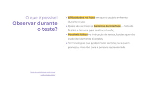 ● Diﬁculdades no ﬂuxo em que o usuário enfrenta
durante o uso;
● Quais são as maiores barreiras da interface — falta de
ﬂuidez e demora para realizar a tarefa;
● Possíveis falhas na indicação de textos, botões que não
estão devidamente expostos;
● Terminologias que podem fazer sentido para quem
planejou, mas não para a persona representada.
O que é possível
Observar durante
o teste?
Teste de usabilidade: tudo o que
você precisa saber!
 
